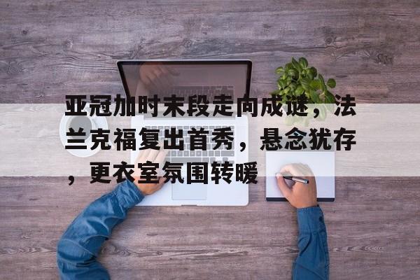 乐鱼体育平台-包含亚冠加时末段走向成谜，法兰克福复出首秀，悬念犹存，更衣室氛围转暖的词条