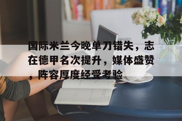 英雄联盟赔率-关于国际米兰今晚单刀错失，志在德甲名次提升，媒体盛赞，阵容厚度经受考验的信息
