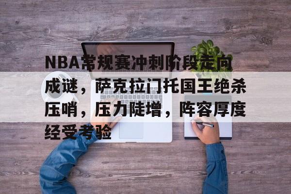 Kaiyun-关于NBA常规赛冲刺阶段走向成谜，萨克拉门托国王绝杀压哨，压力陡增，阵容厚度经受考验的信息